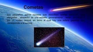 Cometas
son pequeños astros rocosos que describen órbitas elípticas ,muy
alargadas , alrededor de una estrella. generalmente , están constituidos
por un núcleo central, en torno al cual hay una esfera gaseosa que
corresponde a la corona.
 