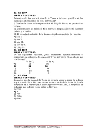 12. ME 2007
TIERRA Y UNIVERSO
Considerando los movimientos de la Tierra y la Luna, ¿cuál(es) de las
siguientes afirmaciones es (son) correcta(s)?
I) Cuando la Luna se interpone entre el Sol y la Tierra, se produce un
eclipse.
II) El movimiento de rotación de la Tierra es responsable de la sucesión
del día y la noche.
III) El período de rotación de la Luna es igual a su período de rotación.
A) sólo I.
B) sólo II.
C) sólo III.
D) sólo I y II.
E) I, II y III.
66. ME 2009
TIERRA Y UNIVERSO
De las siguientes opciones, ¿cuál representa aproximadamente el
porcentaje, en volumen, de oxígeno (O 2) y de nitrógeno (N2)en el aire que
respiramos?
% de O2
% de N2
A)
78
21
B)
21
78
C)
41
58
D)
58
41
E)
91
8
71. ME 2009
TIERRA Y UNIVERSO
Considere que la masa de la Tierra es ochenta veces la masa de la Luna
y que el radio de la Tierra es cuatro veces el radio de la Luna. Si F es la
magnitud de la fuerza que la Tierra ejerce sobre la Luna, la magnitud de
la fuerza que la Luna ejerce sobre la Tierra es
A) F/80
B) F
C) F/4
D) F/20
E) cero
PREGUNTAS DEMRE TIERRA Y UNIVERSO ELECTIVO Página 2