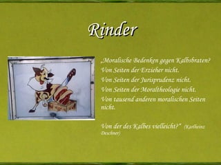 Rinder „ Moralische Bedenken gegen Kalbsbraten? Von Seiten der Erzieher nicht. Von Seiten der Jurisprudenz nicht. Von Seiten der Moraltheologie nicht. Von tausend anderen moralischen Seiten nicht. Von der des Kalbes vielleicht?“  (Karlheinz Deschner) 