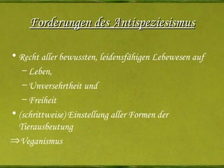 Forderungen des Antispeziesismus Recht aller bewussten, leidensfähigen Lebewesen auf Leben , Unversehrtheit  und Freiheit (schrittweise) Einstellung aller Formen der Tierausbeutung Veganismus 