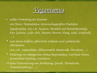 Veganismus =  strikte Vermeidung des Konsums von Tieren, Tierprodukten, tierversuchsgeprüften Produkten ( Qualprodukte, wie z.B.:  Kadaver, Tiermilch und Tiermilchprodukte, Eier, Gelatine, Leder, Pelz, Daunen, Borsten, Honig, Seide, Schafwolle,…) statt dessen leidfreie, pflanzliche (teilweise auch synthetische) Alternativen (wie z.B.: Sojaprodukte, Pflanzenmilch, Baumwolle, Microfaser,…)  Förderung von ökologischem Anbau/Bioprodukten, FairTrade-Waren, Second-hand-Kleidung, Containern keine Unterstützung von Ausbeutung, Gewalt, Tierindustrie, Umweltzerstörung (…) Weiterentwicklung von Ovo-Lacto-Vegetarismus/Umweltschutz/Tierschutz 