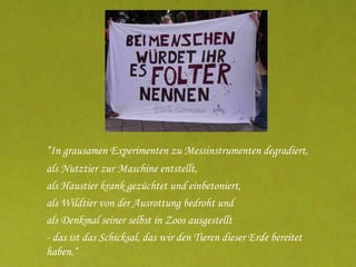 “ In grausamen Experimenten zu Messinstrumenten degradiert, als Nutztier zur Maschine entstellt, als Haustier krank gezüchtet und einbetoniert, als Wildtier von der Ausrottung bedroht und als Denkmal seiner selbst in Zoos ausgestellt - das ist das Schicksal, das wir den Tieren dieser Erde bereitet haben.“ aus: „Endzeit für Tiere“ 