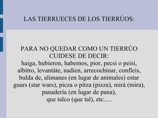 LAS TIERRUECES DE LOS TIERRÚOS: PARA NO QUEDAR COMO UN TIERRÚO CUIDESE DE DECIR: haiga, hubieron, habemos, pior, pecsi o peisi, albitro, levantáte, nadien, arrecochinar, confleis, bulda de, alimanes (en lugar de animales) estar guars (star wars), picza o pitza (pizza), mirá (mira), panadería (en lugar de pana), que talco (que tal), etc..... 