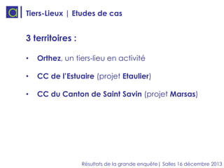 Tiers-Lieux | Etudes de cas

3 territoires :
•

Orthez, un tiers-lieu en activité

•

CC de l’Estuaire (projet Etaulier)

•

CC du Canton de Saint Savin (projet Marsas)

Résultats de la grande enquête| Salles 16 décembre 2013

 