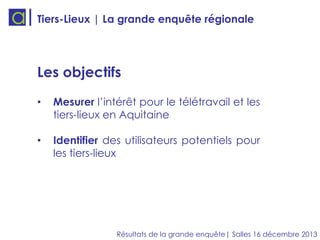 Tiers-Lieux | La grande enquête régionale

Les objectifs
•

Mesurer l’intérêt pour le télétravail et les
tiers-lieux en Aquitaine

•

Identifier des utilisateurs potentiels pour
les tiers-lieux

Résultats de la grande enquête| Salles 16 décembre 2013

 