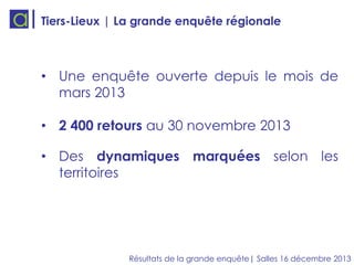 Tiers-Lieux | La grande enquête régionale

• Une enquête ouverte depuis le mois de
mars 2013
• 2 400 retours au 30 novembre 2013
• Des dynamiques marquées selon les
territoires

Résultats de la grande enquête| Salles 16 décembre 2013

 