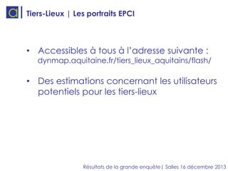 Tiers-Lieux | Les portraits EPCI

• Accessibles à tous à l’adresse suivante :

dynmap.aquitaine.fr/tiers_lieux_aquitains/flash/

• Des estimations concernant les utilisateurs
potentiels pour les tiers-lieux

Résultats de la grande enquête| Salles 16 décembre 2013

 