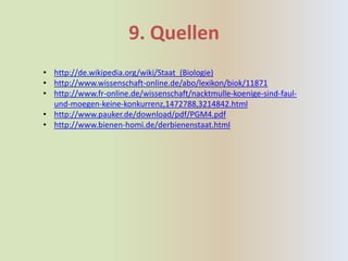 9. Quellen
• http://de.wikipedia.org/wiki/Staat_(Biologie)
• http://www.wissenschaft-online.de/abo/lexikon/biok/11871
• http://www.fr-online.de/wissenschaft/nacktmulle-koenige-sind-faul-
  und-moegen-keine-konkurrenz,1472788,3214842.html
• http://www.pauker.de/download/pdf/PGM4.pdf
• http://www.bienen-homi.de/derbienenstaat.html
 
