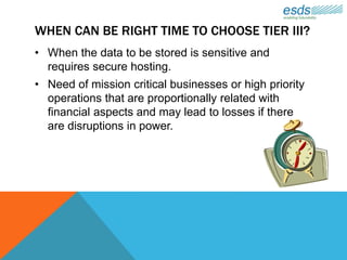 WHEN CAN BE RIGHT TIME TO CHOOSE TIER III?
• When the data to be stored is sensitive and
requires secure hosting.
• Need of mission critical businesses or high priority
operations that are proportionally related with
financial aspects and may lead to losses if there
are disruptions in power.
 