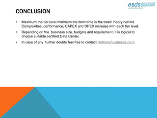 CONCLUSION
• Maximum the tier level minimum the downtime is the basic theory behind.
Complexities, performance, CAPEX and OPEX increase with each tier level.
• Depending on the business size, budgets and requirement, it is logical to
choose suitable certified Data Center.
• In case of any further doubts feel free to contact relationship@esds.co.in
 
