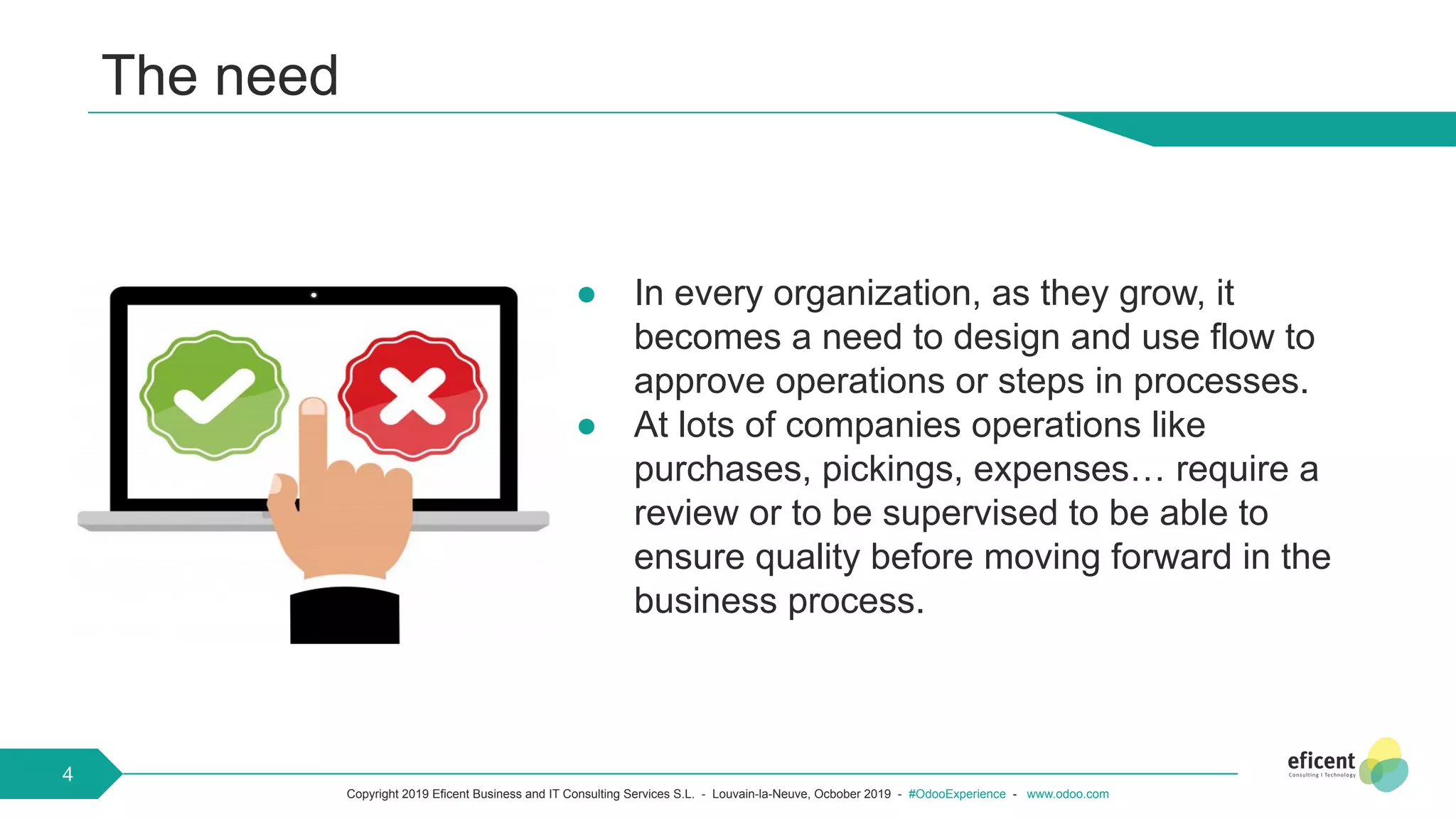 Copyright 2019 Eficent Business and IT Consulting Services S.L. - Louvain-la-Neuve, Ocbober 2019 - #OdooExperience - www.odoo.com
● In every organization, as they grow, it
becomes a need to design and use flow to
approve operations or steps in processes.
● At lots of companies operations like
purchases, pickings, expenses… require a
review or to be supervised to be able to
ensure quality before moving forward in the
business process.
The need
4
 