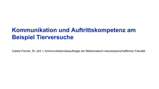 Kommunikation und Auftrittskompetenz am
Beispiel Tierversuche
Calista Fischer, Dr. phil. I, Kommunikationsbeauftragte der Mathematisch-naturwissenschaftlichen Fakultät
 