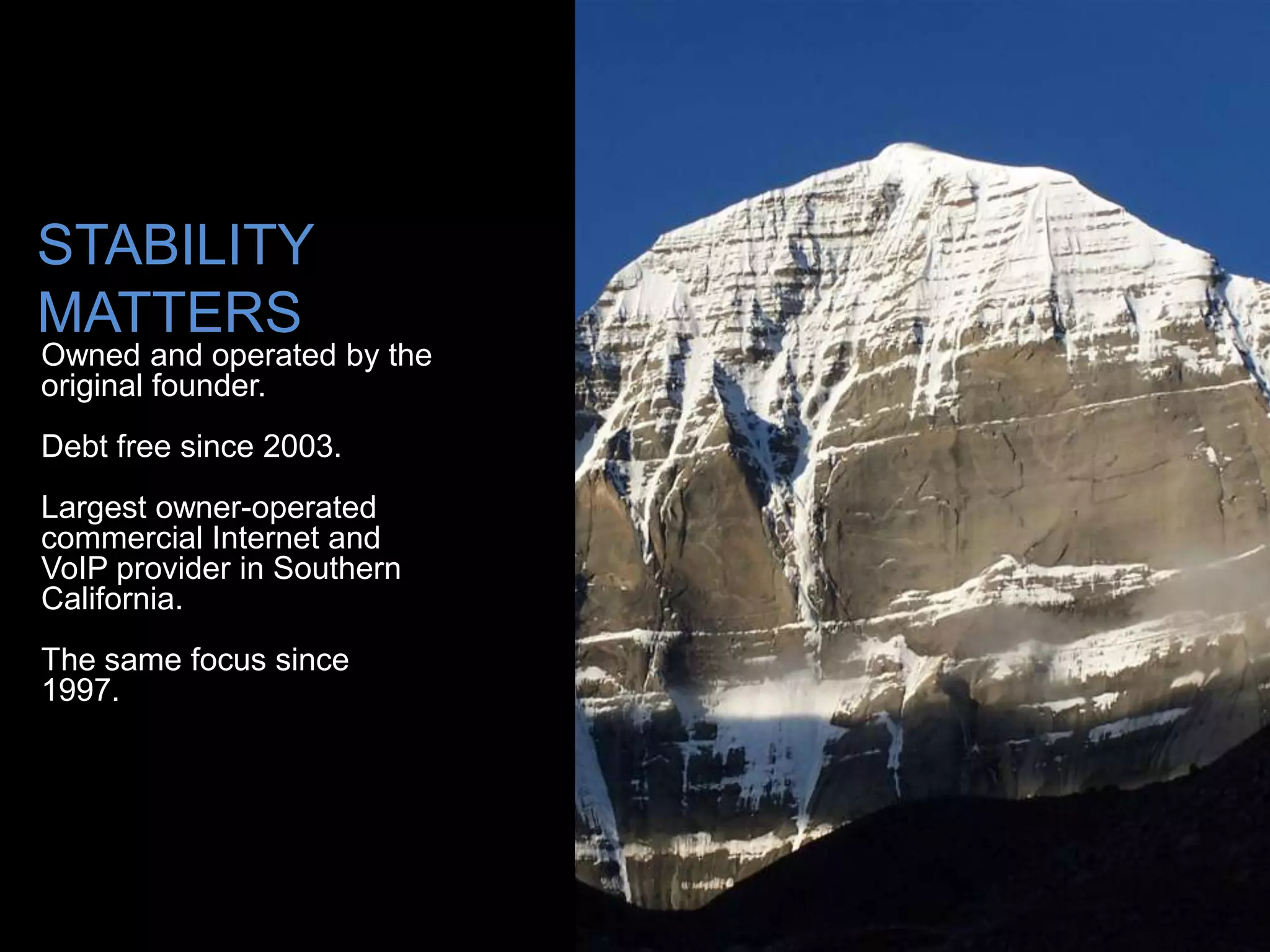 STABILITY
MATTERS
Owned and operated by the
original founder.
Debt free since 2003.
Largest owner-operated
commercial Internet and
VoIP provider in Southern
California.
The same focus since
1997.
 