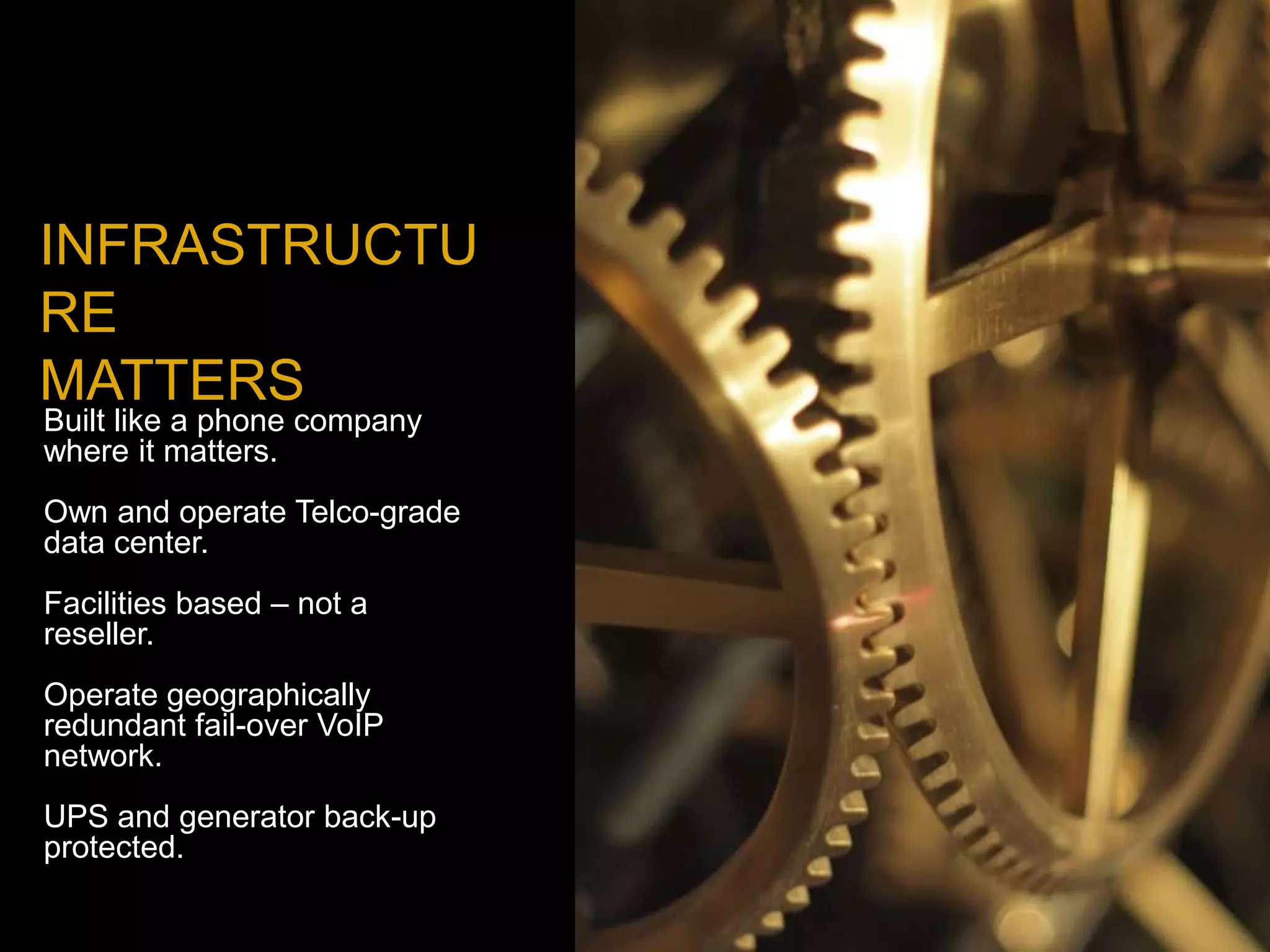 INFRASTRUCTU
RE
MATTERS
Built like a phone company
where it matters.
Own and operate Telco-grade
data center.
Facilities based – not a
reseller.
Operate geographically
redundant fail-over VoIP
network.
UPS and generator back-up
protected.
 