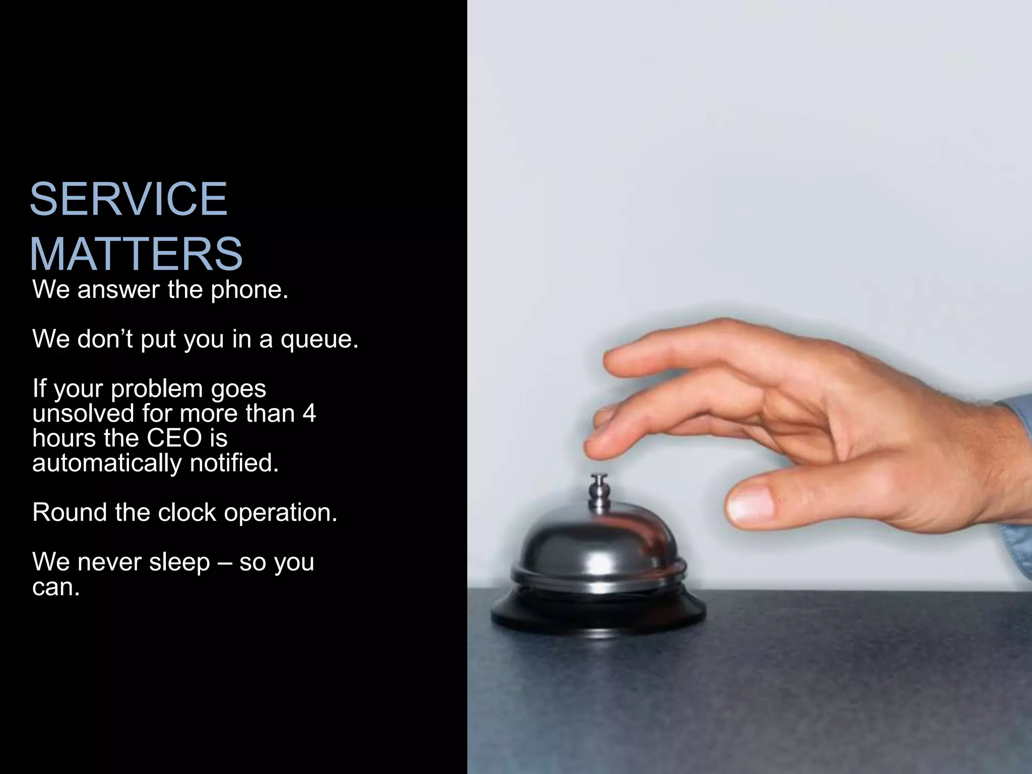 SERVICE
MATTERS
We answer the phone.
We don’t put you in a queue.
If your problem goes
unsolved for more than 4
hours the CEO is
automatically notified.
Round the clock operation.
We never sleep – so you
can.
 