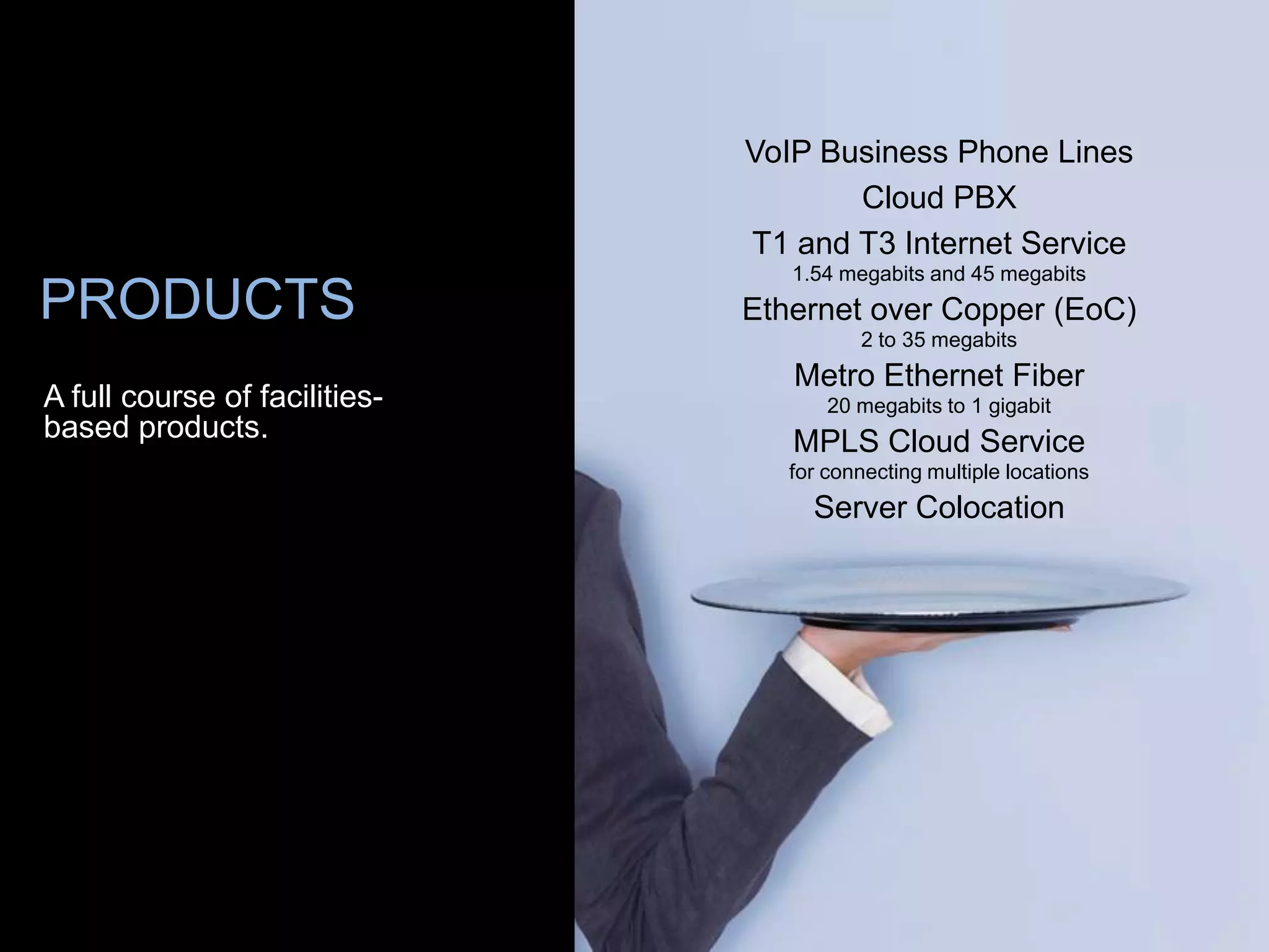 VoIP Business Phone Lines
                                      Cloud PBX
                               T1 and T3 Internet Service
                                  1.54 megabits and 45 megabits
PRODUCTS                       Ethernet over Copper (EoC)
                                         2 to 35 megabits
                                  Metro Ethernet Fiber
A full course of facilities-          20 megabits to 1 gigabit
based products.                   MPLS Cloud Service
                                  for connecting multiple locations
                                    Server Colocation
 