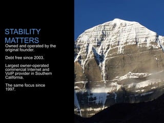 STABILITY
MATTERS
Owned and operated by the
original founder.
Debt free since 2003.
Largest owner-operated
commercial Internet and
VoIP provider in Southern
California.
The same focus since
1997.
 