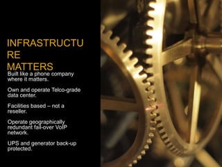 INFRASTRUCTU
RE
MATTERS
Built like a phone company
where it matters.
Own and operate Telco-grade
data center.
Facilities based – not a
reseller.
Operate geographically
redundant fail-over VoIP
network.
UPS and generator back-up
protected.
 