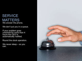 SERVICE
MATTERS
We answer the phone.
We don’t put you in a queue.
If your problem goes
unsolved for more than 4
hours the CEO is
automatically notified.
Round the clock operation.
We never sleep – so you
can.
 