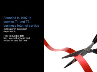 Founded in 1997 to
provide T1 and T3
business Internet service
Innovator in customer
experience.
First to bundle data
line, Internet access and
router for one flat rate.
 