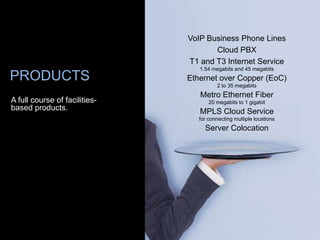 VoIP Business Phone Lines
                                      Cloud PBX
                               T1 and T3 Internet Service
                                  1.54 megabits and 45 megabits
PRODUCTS                       Ethernet over Copper (EoC)
                                         2 to 35 megabits
                                  Metro Ethernet Fiber
A full course of facilities-          20 megabits to 1 gigabit
based products.                   MPLS Cloud Service
                                  for connecting multiple locations
                                    Server Colocation
 