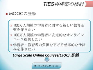 TIES٘BΗӑ
? MOOCεǈ
? 100Ҏģѧߤˌ¤
Pꤿ
? 100Ҏģѧߤ˰Ĥʥ饤
`ṩ
? ѧ?ߤؓ¤넿ʵĤ˽M
ߤꤿ
Large Scale Online Courses(LSOC) P
`ץ󥨥ǥ奱`
 