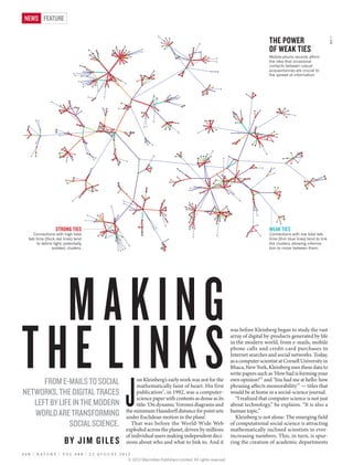 WEAK TIES
THE POWER
OF WEAK TIES
Mobile-phone records affirm
the idea that occasional
contacts between casual
acquaintances are crucial to
the spread of information.
STRONG TIES
Connections with high total
talk time (thick red lines) tend
to define tight, potentially
isolated, clusters.
Connections with low total talk
time (thin blue lines) tend to link
the clusters, allowing informa-
tion to move between them.
J
on Kleinberg’s early work was not for the
mathematically faint of heart. His first
publication1
, in 1992, was a computer-
science paper with contents as dense as its
title: ‘On dynamic Voronoi diagrams and
theminimumHausdorffdistanceforpointsets
under Euclidean motion in the plane’.
That was before the World-Wide Web
exploded across the planet, driven by millions
of individual users making independent deci-
sions about who and what to link to. And it
was before Kleinberg began to study the vast
array of digital by-products generated by life
in the modern world, from e-mails, mobile
phone calls and credit-card purchases to
Internet searches and social networks. Today,
as a computer scientist at Cornell University in
Ithaca, New York, Kleinberg uses these data to
write papers such as ‘How bad is forming your
own opinion?’2
and ‘You had me at hello: how
phrasing affects memorability’3
— titles that
would be at home in a social-science journal.
“I realized that computer science is not just
about technology,” he explains. “It is also a
human topic.”
Kleinberg is not alone. The emerging field
of computational social science is attracting
mathematically inclined scientists in ever-
increasing numbers. This, in turn, is spur-
ring the creation of academic departments
MAKING
THE LINKSFROME-MAILSTOSOCIAL
NETWORKS,THEDIGITALTRACES
LEFTBYLIFEINTHEMODERN
WORLDARETRANSFORMING
SOCIALSCIENCE.
BY JIM GILES
REF.7
4 4 8 | N A T U R E | V O L 4 8 8 | 2 3 A U G U S T 2 0 1 2
FEATURENEWS
© 2012 Macmillan Publishers Limited. All rights reserved
 