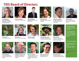 TIES Board of Directors


Dr. Kelly Bricker         Deirdre Campbell            Richard Edwards             Shadia Garrison               Palitha Gurusinghe             Glenn Jampol
Associate Professor,      Owner, The Tartan Group     Marketing Director, Gap     Consultant, Writer, Project   Founder and President,         President, Finca Rosa
Department of Parks,                                  Adventures                  Manager                       Sri Lanka Ecotourism           Blanca Coffee Plantation
Recreation and Tourism,                                                                                         Foundation                     and Inn
University of Utah


                                                                                                                                                TIES Advisory Board
                                                                                                                                                comprises of ecotour-
                                                                                                                                                ism experts and indus-
                                                                                                                                                try leaders.

                                                                                                                                                Representing diverse
                                                                                                                                                groups of stakehold-
                                                                                                                                                ers, the Advisory Board
                                                                                                                                                serves as an effective
                                                                                                                                                venue to support TIES
                                                                                                                                                mission.
Ariane Janér              Karen Lewis                 Kimberly Lisagor            Rick MacLeod Farley           Hitesh Mehta
Co-Founder, EcoBrasil     Owner, Lapa Rios Ecolodge   Journalist, Author          Principal Consultant, Ma-     Architect, Landscape
                                                                                  cLeod Farley & Associates     Architect and Ecotourism
                                                                                                                Planner, HM Design
                                                                                                                                                TIES Governance Board

                                                                                                                                                Dr. Kelly Bricker, Chair
                                                                                                                                                Masaru Takayama, Vice
                                                                                                                                                Chair
                                                                                                                                                Jon Bruno, Treasurer
                                                                                                                                                Jason Banks, Advisor


                                                                                                                                                www.ecotourism.org/
                                                                                                                                                board

Paul Radchenko            Wolfgang Strasdas, PhD.     Masaru Takayama             Albert Teo Chin Kion          Annie Vanderwyk
Tourism Development       Professor, University of    Executive Director, Japan   Managing Director             Principal Cultural Consul-
Planner, Government of    Applied Sciences Eber-      Ecolodge Association /      Borneo Eco Tours              tant, Wild Earth Expeditions
Alberta                   swalde                      Founder, Spirit of Japan
                                                      Travel
 