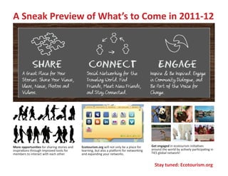 A Sneak Preview of What’s to Come in 2011-12




More opportunities for sharing stories and   Ecotourism.org will not only be a place for    Get engaged in ecotourism initiatives
inspirations through improved tools for      learning, but also a platform for networking   around the world by actively participating in
members to interact with each other.         and expanding your networks.                   TIES global network!


                                                                                              Stay tuned: Ecotourism.org
 