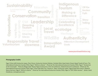 Sustainability                                                                                                         Indigenous




                                                                                                              Tranform
                                                                                                                         Tourism




                                                                                                                                              Creative Solutions
                                                         Education                                                                                            Off the
            Sustainable Business                                                                                                                              Beaten
                         Community




                                                                                                        Biodiversity
            Model
                                                                                                                          Making a                            Path
                  Conservation transition                                                                                 Difference
  Opportunities




                                                                                                                                                                        Appreciating Cultural Diversity
                                                                                                                     Voices of Nature                         Story-
                                                    Leadership




                                                                                                                                        Adventure
                                              CSR                                                                    Celebrating
                            Quality of Life
                                                                                                                                                              Telling
                                              Greening                                                               Excellence
                   Giving Back




                                                           Capacity Building
                                                                               Respecting Our Land
                                              Tourism                                                Local ecolodge                              Rewarding
                                                                                                                                                 and
                                              Networking
                                                                                                     Travel   Heritage
                                                                                                                                                 Memorable
                                              Sharing                                                                                            Experiences
                                              Ideas
                                                                                                     Wildlife Authenticity
   Responsible Travel                                                                                Innovation
                                                                                                                           Millennium Development
Voluntourism slowness                                                                                Award
                                                                                                                           Goals

                                                                                                                              www.yourtravelchoice.org



 Photography Credits

 Page 2 (from left) Ecotourism Japan, Piero Ponce, Ecotourism Society Pakistan, Outside Hilton Head Island, Dream Nepal Travels & Tours, The
 International Ecotourism Society (TIES); Page 4 “2010 at a Glance” - Photo by The International Ecotourism Society (TIES); Page 5 “Ecotourism
 at the Crossroads” - Photo by Megan Epler Wood; Page 6 Ecotourism in the US Conference, Global Ecotourism Conference - Photos by The
 International Ecotourism Society (TIES); Page 7 (from left) Kaity Tsui, Thomas A. Tabor, Ecotourism Japan; Page 8 (top) Piero Ponce, (bottom)
 Nancy Harrison; Page 8 “2010 at a Glance” - Photo by The International Ecotourism Society (TIES); Page 14 “ESTC Silent Auction” - photo: Sarah
 Henderson, sirenapictures.com.
 