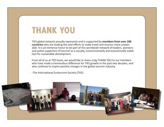 THANK YOU
TIES global network proudly represents and is supported by members from over 100
countries who are leading the vital efforts to make travel and tourism more sustain-
able. It is an immense honor to be part of this worldwide network of leaders, pioneers
and active supporters of tourism as a socially, environmentally and economically viable
tool for sustainable development.

From all of us at TIES team, we would like to share a big THANK YOU to our members
who have made a tremendous difference for TIES growth in the past two decades, and
who continue to inspire positive changes in the global tourism industry.

-The International Ecotourism Society (TIES)
 