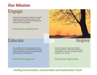 Our Mission
Engage
  Through an international network of industry
  professionals and business leaders, TIES
  offers valuable networking and professional
  development opportunities.



  Ecotourism.org/Network



Educate                                                                              Inspire
  As a global source of knowledge and advo-        Utilizing the global ecotourism develop-
  cacy in ecotourism, TIES offers practical edu-   ment experiences, TIES helps mainstream
  cational tools and promotes capacity building    sustainability in tourism and inspire positive
  opportunities for professionals.                 changes in the industry.



  Ecotourism.org/Learn                             Ecotourism.org/Sustain



   Uniting Conservation, Communities and Sustainable Travel
 