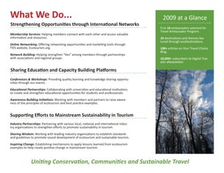 What We Do...                                                                              2009 at a Glance
Strengthening Opportunities through International Networks
                                                                                          First 10 ambassadors selected for
                                                                                          Travel Ambassador Program.
Membership Services: Helping members connect with each other and access valuable
information and resources.                                                                10 destinations and themes fea-
                                                                                          tured through ecoDestinations.
Online Networking: Offering networking opportunities and marketing tools through
TIES website, Ecotourism.org.                                                             100+ articles on Your Travel Choice
                                                                                          Blog.
Network Building: Helping strengthen “ties” among members through partnerships
with associations and regional groups.                                                    10,000+ subscribers to Digital Trav-
                                                                                          eler eNewsletter.

Sharing Education and Capacity Building Platforms
Conferences & Workshops: Providing quality learning and knowledge sharing opportu-
nities through our events.

Educational Partnerships: Collaborating with universities and educational institutions
to create and strengthen educational opportunities for students and professionals.

Awareness-Building Initiatives: Working with members and partners to raise aware-
ness of the principles of ecotourism and best practice examples.


Supporting Efforts to Mainstream Sustainability in Tourism
Industry Partnerships: Partnering with various local, national and international indus-
try organizations to strengthen efforts to promote sustainability in tourism.

Sharing Wisdom: Working with leading industry organizations to establish standards
and guidelines to promote sound development of ecotourism and sustainable tourism.

Inspiring Change: Establishing mechanisms to apply lessons learned from ecotourism
examples to help create positive change in mainstream tourism.



               Uniting Conservation, Communities and Sustainable Travel
 