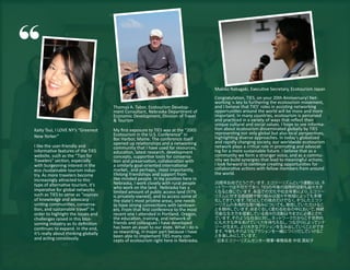 “
                                                                                     Makiko Nakagaki, Executive Secretary, Ecotourism Japan
                                                                                     Congratulation, TIES, on your 20th Anniversary! Net-
                                                                                     working is key to furthering the ecotourism movement,
                                      Thomas A. Tabor, Ecotourism Develop-           and I believe that TIES’ roles in assisting networking
                                      ment Consultant, Nebraska Department of        opportunities around the world will be more and more
                                      Economic Development, Division of Travel       important. In many countries, ecotourism is perceived
                                      & Tourism                                      and practiced in a variety of ways that reflect their
                                                                                     unique cultural and social values. I hope to see informa-
Kaity Tsui, I LOVE NY’s “Greenest     My first exposure to TIES was at the “2005     tion about ecotourism disseminated globally by TIES
                                      Ecotourism in the U.S. Conference” in          representing not only global but also local perspectives,
New Yorker”                                                                          highlighting diverse approaches. In today’s globalized
                                      Bar Harbor, Maine. The conference itself
                                      opened up relationships and a networking       and rapidly changing society, our worldwide ecotourism
I like the user-friendly and          community that I have used for resources,      network plays a critical role in promoting and advocat-
informative features of the TIES      education, latest research, development        ing for a more sustainable future. I believe that as a
website, such as the “Tips for        concepts, supportive tools for conserva-       community we form a stronger voice, and as a commu-
Travelers” section, especially        tion and preservation, collaboration with      nity we build synergies that lead to meaningful actions.
with burgeoning interest in the       a similarly goal-oriented international        I look forward to continue creating opportunities for
eco-/sustainable tourism indus-       market, and perhaps, most importantly,         collaborative actions with fellow members from around
try. As more travelers become         lifelong friendships and support from          the world.
increasingly attracted to this        like-minded people. In my position here in
type of alternative tourism, it’s     Nebraska, I work closely with rural people     20周年おめでとうございます。    エコツーリズムという運動には、ネ
imperative for global networks        who work on the land. Nebraska has a           ッ トワークは不可欠であり、  TIESの今後の国際的役割も益々大き
                                      limited amount of public access land (97%      くなると感じています。   各国での文化や社会背景により、  エコツー
such as TIES to serve as “sources     is privately-owned), and to access some of     リズムに対する価値観や取り組みは国々や地域によっても多様
of knowledge and advocacy             the state’s most pristine areas, one needs     化してきています。 TIESとしての視点だけでなく、 そうしたエコツ
uniting communities, conserva-        to have strong connections with landown-       ーリズムの多角的な取り組みについても、     発信していただけるこ
tion, and sustainable travel” in      ers. From that first conference to the most    とを期待しています。  めまぐるしく変わる社会の中において、   持続
order to highlight the issues and     recent one I attended in Portland, Oregon,     可能な生き方を提案している我々の活動は今まさに必要とされ
challenges raised in this blos-       the education, training, and network of        ています。 そのような社会に対し、 トワークだからこそ世界的
                                                                                                          ネッ
soming industry as its definition     friends and colleagues I have developed        にも大きな声をあげていく力を持ちえるし、     つながりによってシナ
continues to expand. In the end,      has been an asset to our state. What I do is   ジーが生まれ、 より大きなアクションを生み出していく    ことができ
it’s really about thinking globally   so rewarding, in major part because I have     ます。 今後もそのようなアクションを一緒につく   りだしていけるこ
and acting consciously.               been able to implement TIES many con-          とを楽しみにしています。
                                      cepts of ecotourism right here in Nebraska.    - 日本エコツーリズムセンター理事 事務局長 中垣 真紀子
                                                                                                          ・
 