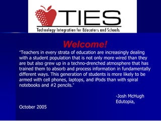 Welcome! “ Teachers in every strata of education are increasingly dealing with a student population that is not only more wired than they are but also grew up in a techno-drenched atmosphere that has trained them to absorb and process information in fundamentally different ways. This generation of students is more likely to be armed with cell phones, laptops, and iPods than with spiral notebooks and #2 pencils. ”   -Josh McHugh Edutopia, October 2005 