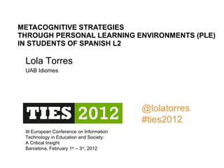 METACOGNITIVE STRATEGIES  THROUGH PERSONAL LEARNING ENVIRONMENTS (PLE)  IN STUDENTS OF SPANISH L2 III European Conference on Information Technology in Education and Society: A Critical Insight Barcelona, February 1 st  – 3 rd , 2012 Lola Torres UAB Idiomes   @lolatorres #ties2012 