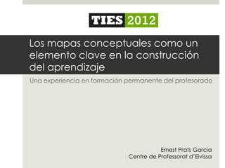 Los mapas conceptuales como un
elemento clave en la construcción
del aprendizaje
Una experiencia en formación permanente del profesorado




                                        Ernest Prats Garcia
                             Centre de Professorat d’Eivissa
 