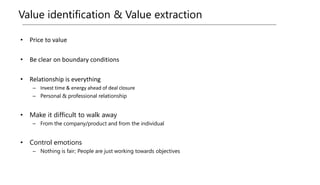 Value identification & Value extraction
• Price to value
• Be clear on boundary conditions
• Relationship is everything
– Invest time & energy ahead of deal closure
– Personal & professional relationship
• Make it difficult to walk away
– From the company/product and from the individual
• Control emotions
– Nothing is fair; People are just working towards objectives
 