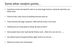 Some other random points…
• Incentives can be overrated for sales in an early stage business. Equity & inspiration are
better tools
• Channel sales is key. Focus on building channels early on
• Treat channels like large customers. Effort will be similar if not more
• Intellectuals are rarely good at selling. Be wary of them!
• Sales people have to be inspiring like Cheenu said…..Most of us are not. So………
• You atleast have to be good looking. Again most of us are not……
• Atleast you have to be interesting!!
 