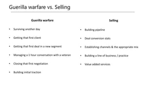 Guerilla warfare vs. Selling
Guerilla warfare
• Surviving another day
• Getting that first client
• Getting that first deal in a new segment
• Managing a 1 hour conversation with a veteran
• Closing that first negotiation
• Building initial traction
Selling
• Building pipeline
• Deal conversion stats
• Establishing channels & the appropriate mix
• Building a line of business / practice
• Value added services
 