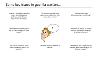 Some key issues in guerilla warfare…
“How can I pull-off being a domain
expert when faced with a
professional with 20 years
experience in the subject?
“We have no clear view of the
requirements and even the client
does not seem clear”
“It is hard to articulate
differentiation wr.t our offering!”
“We have such a brilliant product
but the client just does not seem
to get it”
“Very often we get just 20 minutes
because of scheduling. How can
we tell the entire story?
“We have no credentials in this
industry. How do I convince the
customer?”
“We leave money on the table all
the time.”
“ Negotiation with a large company
specially when one is desperate for
business is tough!”
 