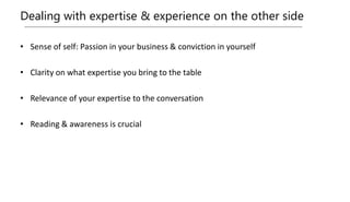 Dealing with expertise & experience on the other side
• Sense of self: Passion in your business & conviction in yourself
• Clarity on what expertise you bring to the table
• Relevance of your expertise to the conversation
• Reading & awareness is crucial
 