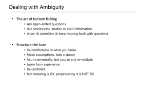 Dealing with Ambiguity
• The art of bottom fishing
• Ask open ended questions
• Use stories/case studies to elicit information
• Listen & assimilate & keep looping back with questions
• Structure the haze
• Be comfortable in what you know
• Make assumptions, take a stance
• Act incrementally, test course and re-validate
• Learn from experience
• Be confident
• Not knowing is OK, perpetuating it is NOT OK
 