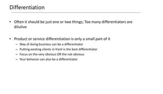 Differentiation
• Often it should be just one or two things; Too many differentiators are
dilutive
• Product or service differentiation is only a small part of it
– Way of doing business can be a differentiator
– Putting existing clients in front is the best differentiator
– Focus on the very obvious OR the not obvious
– Your behavior can also be a differentiator
 