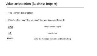 Value articulation (Business Impact)
• The techie’s big problem
• Clients often say “Kiss us hard” but we shy away from it:
Use stories
Keep it simple stupid
Make the message concrete and hard hitting
KISS
US
HARD
 