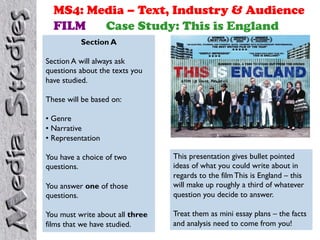 MS4: Media – Text, Industry & Audience
FILM
Case Study: This is England
Section A
Section A will always ask
questions about the texts you
have studied.
These will be based on:
•  Genre
•  Narrative
•  Representation

You answer one of those
questions.

This presentation gives bullet pointed
ideas of what you could write about in
regards to the film This is England – this
will make up roughly a third of whatever
question you decide to answer.

You must write about all three
films that we have studied.

Treat them as mini essay plans – the facts
and analysis need to come from you!

You have a choice of two
questions.

 