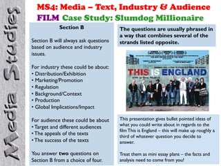 MS4: Media – Text, Industry & Audience
FILM Case Study: Slumdog Millionaire
Section B
Section B will always ask questions
based on audience and industry
issues.

The questions are usually phrased in
a way that combines several of the
strands listed opposite.

For industry these could be about:
•  Distribution/Exhibition
•  Marketing/Promotion
•  Regulation
•  Background/Context
•  Production
•  Global Implications/Impact
For audience these could be about
• Target and different audiences
• The appeals of the texts
• The success of the texts

This presentation gives bullet pointed ideas of
what you could write about in regards to the
film This is England – this will make up roughly a
third of whatever question you decide to
answer.

You answer two questions on
Section B from a choice of four.

Treat them as mini essay plans – the facts and
analysis need to come from you!

 