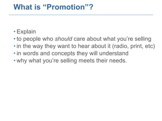 What is “Promotion”? Explain  to people who  should  care about what you’re selling in the way they want to hear about it (radio, print, etc) in words and concepts they will understand why what you’re selling meets their needs. 