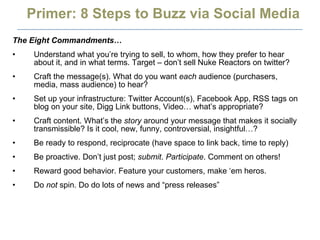Primer: 8 Steps to Buzz via Social Media The Eight Commandments… Understand what you’re trying to sell, to whom, how they prefer to hear about it, and in what terms. Target – don’t sell Nuke Reactors on twitter? Craft the message(s). What do you want  each  audience (purchasers, media, mass audience) to hear? Set up your infrastructure: Twitter Account(s), Facebook App, RSS tags on blog on your site, Digg Link buttons, Video… what’s appropriate? Craft content. What’s the  story  around your message that makes it socially transmissible? Is it cool, new, funny, controversial, insightful…? Be ready to respond, reciprocate (have space to link back, time to reply) Be proactive. Don’t just post;  submit .  Participate . Comment on others! Reward good behavior. Feature your customers, make ‘em heros.  Do  not  spin. Do do lots of news and “press releases” 