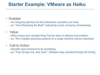 Starter Example: VMware as Haiku Grabber An intriguing opening line that addresses a problem you have ex: “Give Rebooting the Boot!” (rebooting is bad, annoying, timewasting) Value What unique and valuable thing YourCo does to address that problem ex: “Run multiple operating systems on a single machine without rebooting” Call to Action Identifier and command to do something ex: “Free 30-day trial, click here!”  [VMware logo constant through all 3 lines] 